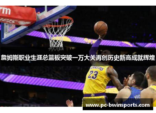 詹姆斯职业生涯总篮板突破一万大关再创历史新高成就辉煌