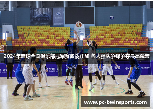 2024年篮球全国俱乐部冠军赛激战正酣 各大强队争锋争夺最高荣誉