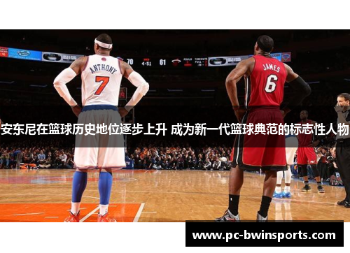 安东尼在篮球历史地位逐步上升 成为新一代篮球典范的标志性人物