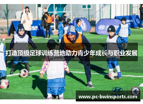 打造顶级足球训练营地助力青少年成长与职业发展