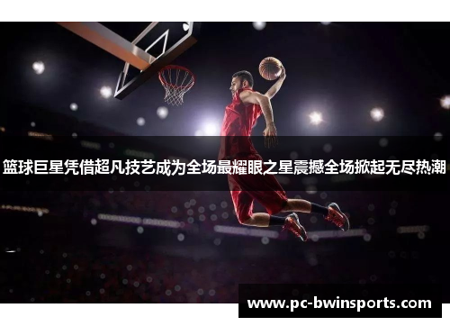 篮球巨星凭借超凡技艺成为全场最耀眼之星震撼全场掀起无尽热潮