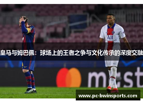 皇马与姆巴佩：球场上的王者之争与文化传承的深度交融
