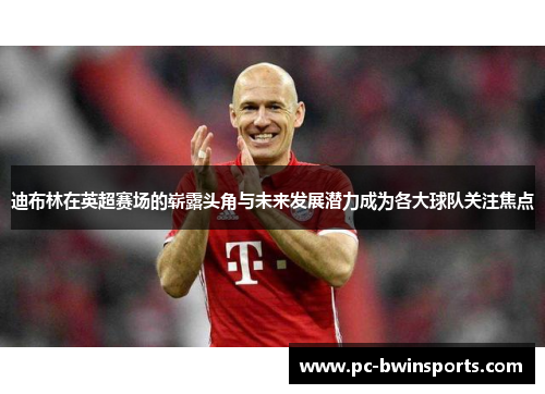 迪布林在英超赛场的崭露头角与未来发展潜力成为各大球队关注焦点