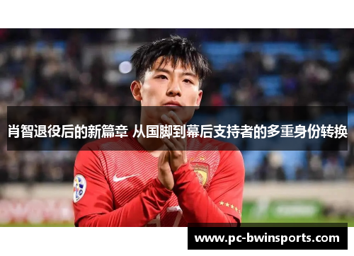 肖智退役后的新篇章 从国脚到幕后支持者的多重身份转换