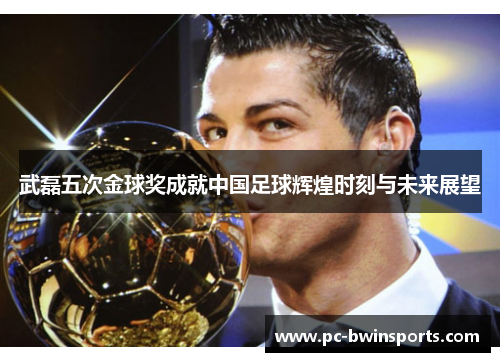 武磊五次金球奖成就中国足球辉煌时刻与未来展望