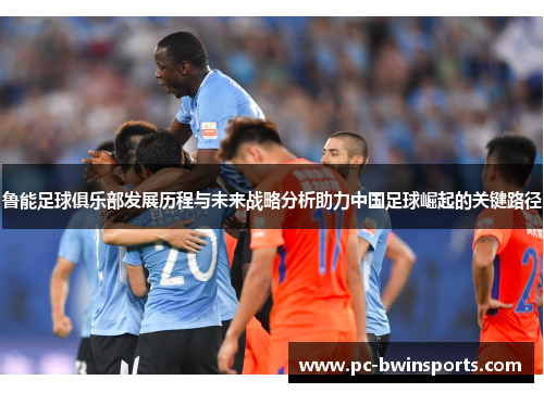 鲁能足球俱乐部发展历程与未来战略分析助力中国足球崛起的关键路径