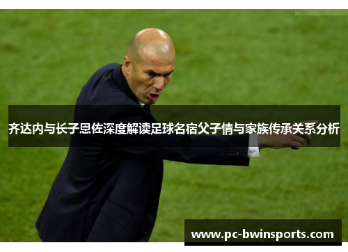 齐达内与长子恩佐深度解读足球名宿父子情与家族传承关系分析
