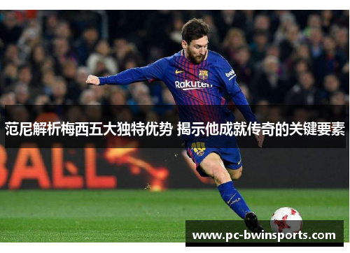 范尼解析梅西五大独特优势 揭示他成就传奇的关键要素